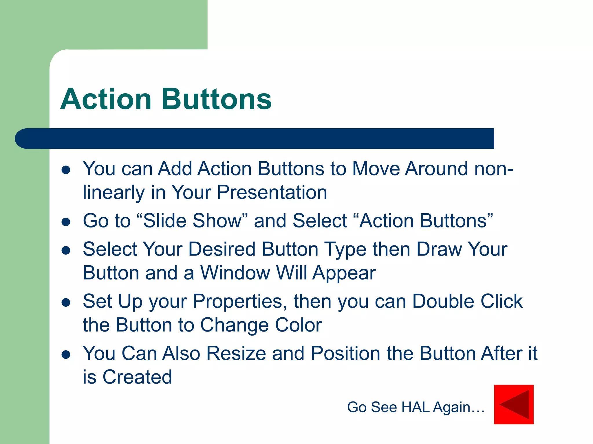 Action Buttons
 You can Add Action Buttons to Move Around non-
linearly in Your Presentation
 Go to “Slide Show” and Select “Action Buttons”
 Select Your Desired Button Type then Draw Your
Button and a Window Will Appear
 Set Up your Properties, then you can Double Click
the Button to Change Color
 You Can Also Resize and Position the Button After it
is Created
Go See HAL Again…
 