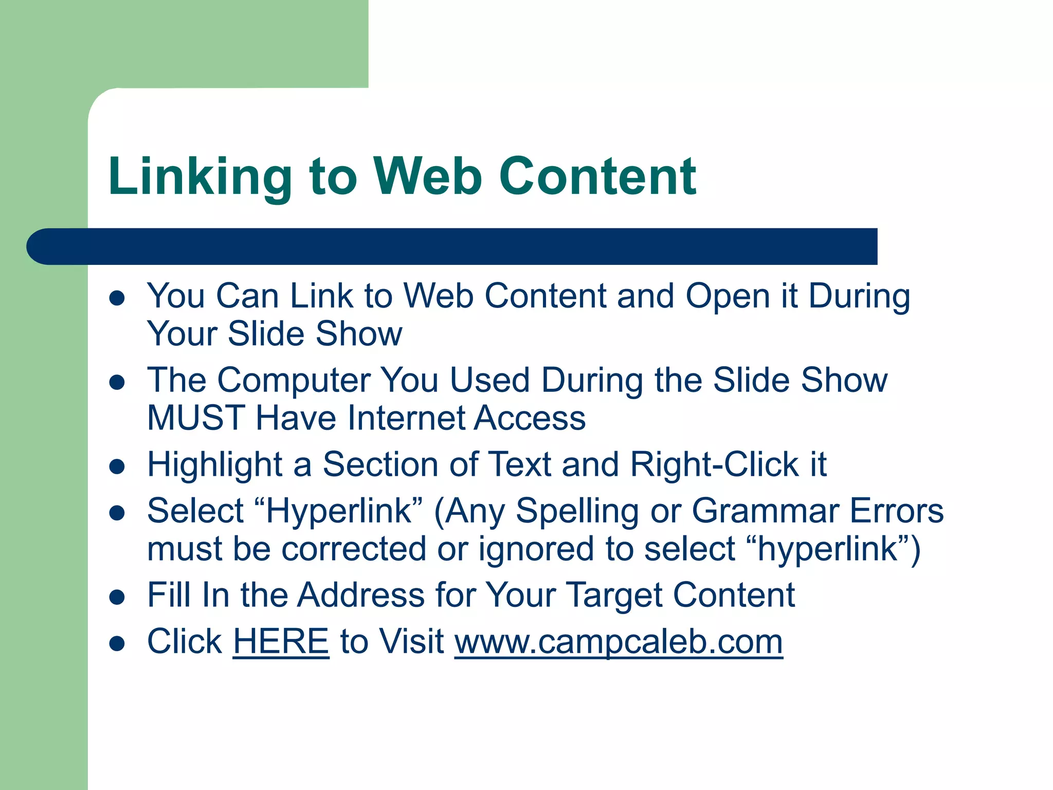 Linking to Web Content
 You Can Link to Web Content and Open it During
Your Slide Show
 The Computer You Used During the Slide Show
MUST Have Internet Access
 Highlight a Section of Text and Right-Click it
 Select “Hyperlink” (Any Spelling or Grammar Errors
must be corrected or ignored to select “hyperlink”)
 Fill In the Address for Your Target Content
 Click HERE to Visit www.campcaleb.com
 