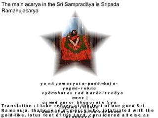 The main acarya in the Sri Sampradäya is Sripada Ramanujacarya : yo nityam acyuta-padämbuja-yugma-rukma      vyämohatas tad itaräni trnäya mene | asmad guror bhagavato 'sya dayaika sindhoh  rämänujasya caranau saranam prapadye || Translation : I take refuge at the feet of our guru Sri Ramanuja, that ocean of mercy who, infatuated with the gold-like, lotus feet of the Lord, considered all else as mere blades of grass.   