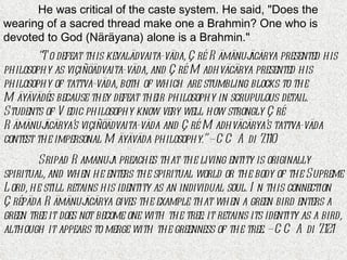 He was critical of the caste system. He said, "Does the wearing of a sacred thread make one a Brahmin? One who is devoted to God (Näräyana) alone is a Brahmin."  “ To defeat this kevalädvaita-väda, Çré Rämänujäcärya presented his philosophy as viçiñöädvaita-väda, and Çré Madhväcärya presented his philosophy of tattva-väda, both of which are stumbling blocks to the Mäyävädés because they defeat their philosophy in scrupulous detail. Students of Vedic philosophy know very well how strongly Çré Rämänujäcärya’s viçiñöädvaita-väda and Çré Madhväcärya’s tattva-väda contest the impersonal Mäyäväda philosophy.” – CC Adi 7.110 Sripad Ramanuja preaches that the living entity is originally spiritual, and when he enters the spiritual world or the body of the Supreme Lord, he still retains his identity as an individual soul. In this connection Çrépäda Rämänujäcärya gives the example that when a green bird enters a green tree it does not become one with the tree: it retains its identity as a bird, although it appears to merge with the greenness of the tree. – CC Adi 7.121 