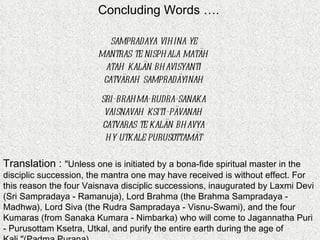Concluding Words …. sampradaya vihina ye  mantras te nisphala matäh  atah kalän bhavisyanti  catvärah sampradäyinah   sri-brahma-rudra-sanaka  vaisnavah ksiti-pävanah  catvaras te kalän bhavya  hy utkale purusottamät  Translation :  "Unless one is initiated by a bona-fide spiritual master in the disciplic succession, the mantra one may have received is without effect. For this reason the four Vaisnava disciplic successions, inaugurated by Laxmi Devi (Sri Sampradaya - Ramanuja), Lord Brahma (the Brahma Sampradaya - Madhwa), Lord Siva (the Rudra Sampradaya - Visnu-Swami), and the four Kumaras (from Sanaka Kumara - Nimbarka) who will come to Jagannatha Puri - Purusottam Ksetra, Utkal, and purify the entire earth during the age of Kali."(Padma Purana)  