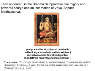Then appeared, in the Brahma Sampradäya, the mighty and powerful acarya and an incarnation of Väyu, Sripäda Madhvacarya. yo vipralambha viparitamati prabhutän  vdännirasya kritavän bhuvi tatvavädam | sarveshvaro haririti pratipadayantam  anandatIrtha munivaryam aham namami ||  Translation :  That school which defeats all doctrines born out of ignorance and negative tendencies, is Tattvaväda; Ananda Tirtha, the revered among saints, who proclaimed the Supremacy of Hari, I salute.  