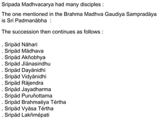 Sripada Madhvacarya had many disciples : The one mentioned in the Brahma Madhva Gaudiya Sampradäya is Sri Padmanäbha  : The succession then continues as follows : . Sripäd Nåhari . Sripäd Mädhava . Sripäd Akñobhya . Sripäd Jïänasindhu . Sripäd Dayänidhi . Sripäd Vidyänidhi . Sripäd Räjendra . Sripäd Jayadharma . Sripäd Puruñottama . Sripäd Brahmaëya Tértha . Sripäd Vyäsa Tértha . Sripäd Lakñmépati 