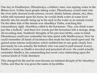One day in Pandharpur, Dhonduräya, a military man, was sipping water in the Bhima river. Unlike most people taking water, Dhonduraya would enter into the river fully dressed (with armour, sword, shield, helmet, plume, etc), then, whilst still mounted upon his horse, he would drink water at water level directly into his mouth, being up to his neck in the water as an animal would. On the other side of the stream was Aksobhya Tirtha, watching this extraordinary sight. Aksobhya called to the horseman, "Hey, you drink water just like a bullock," and these few words put the horseman into a strange, deep, all-revealing state. Suddenly thoughts of his previous births, came to mind. Dhonduraya could now remember his time spent with Madhvacarya. Now he could remember all kinds of incidences that made his hair stand upon end. He gained some intense realizations which enabled him to see quite clearly how previously he was actually the bullock who was used to pull around Acarya Madhva's books as Madhva traveled and preached all over. He could actually remember Madhva, his commanding but sweet voice elaborating upon the various kinds of Vedic literature. This changed his life and he soon became an initiated disciple of Sri Aksobhya Tirtha, and thus he was given the name of Jayatirtha. 