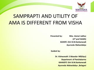 SAMPRAPTI AND UTILITY OF
AMA IS DIFFERENT FROM VISHA
Presented by: Miss .Komal Jadhav
(4th prof BAMS)
KAHER’s Shri B.M.Kankanwadi
Ayurveda Mahavidalya
Guided by:
Dr. Vishwanath S Wasedar MD(Ayu)
Department of Panchakarma
KAHAER’S Shri B.M.Kankanwadi
Ayurveda Mahavidalya ,Belagavi
 