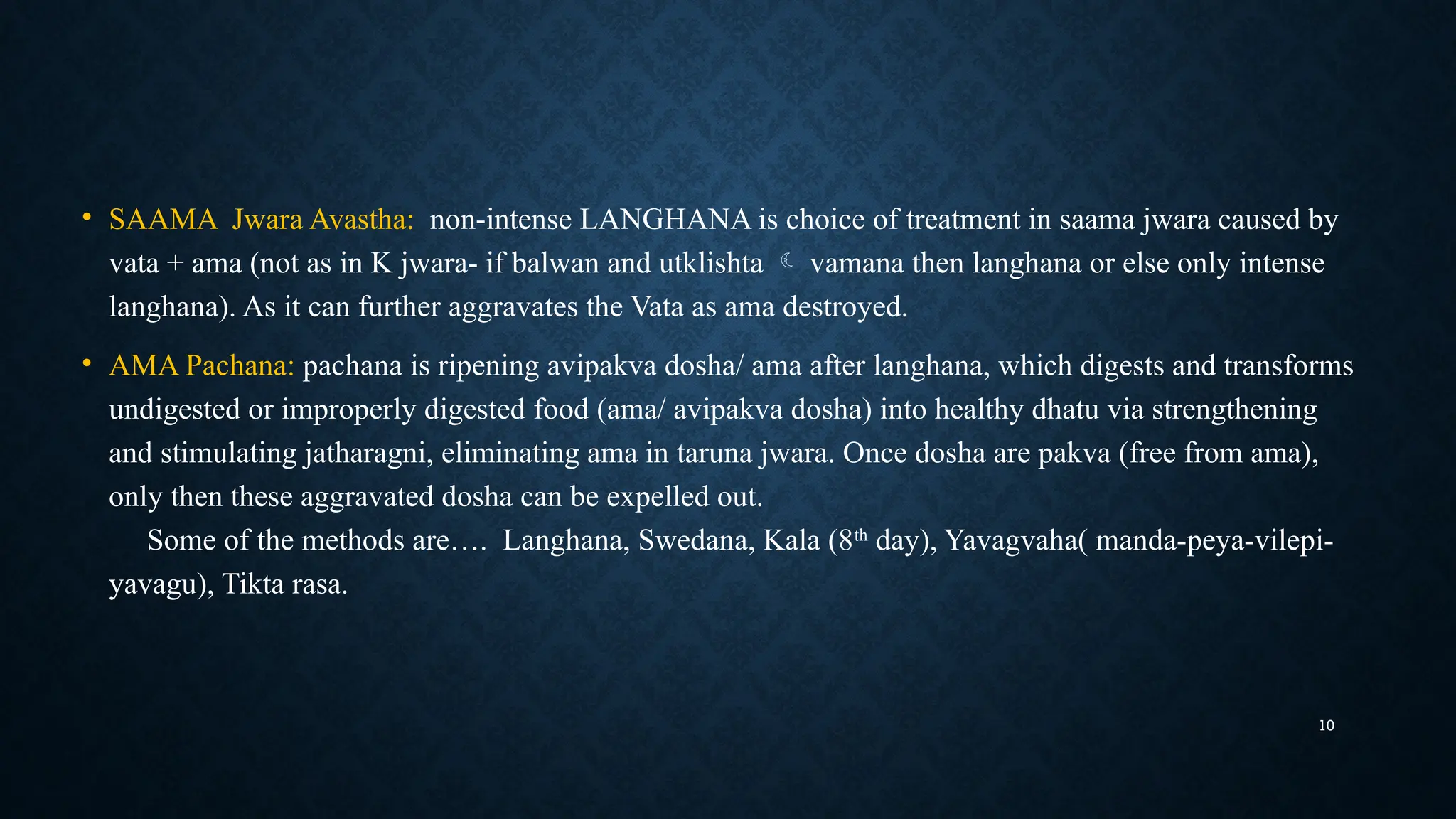 10
• SAAMA Jwara Avastha: non-intense LANGHANA is choice of treatment in saama jwara caused by
vata + ama (not as in K jwara- if balwan and utklishta  vamana then langhana or else only intense
langhana). As it can further aggravates the Vata as ama destroyed.
• AMA Pachana: pachana is ripening avipakva dosha/ ama after langhana, which digests and transforms
undigested or improperly digested food (ama/ avipakva dosha) into healthy dhatu via strengthening
and stimulating jatharagni, eliminating ama in taruna jwara. Once dosha are pakva (free from ama),
only then these aggravated dosha can be expelled out.
Some of the methods are…. Langhana, Swedana, Kala (8th
day), Yavagvaha( manda-peya-vilepi-
yavagu), Tikta rasa.
 
