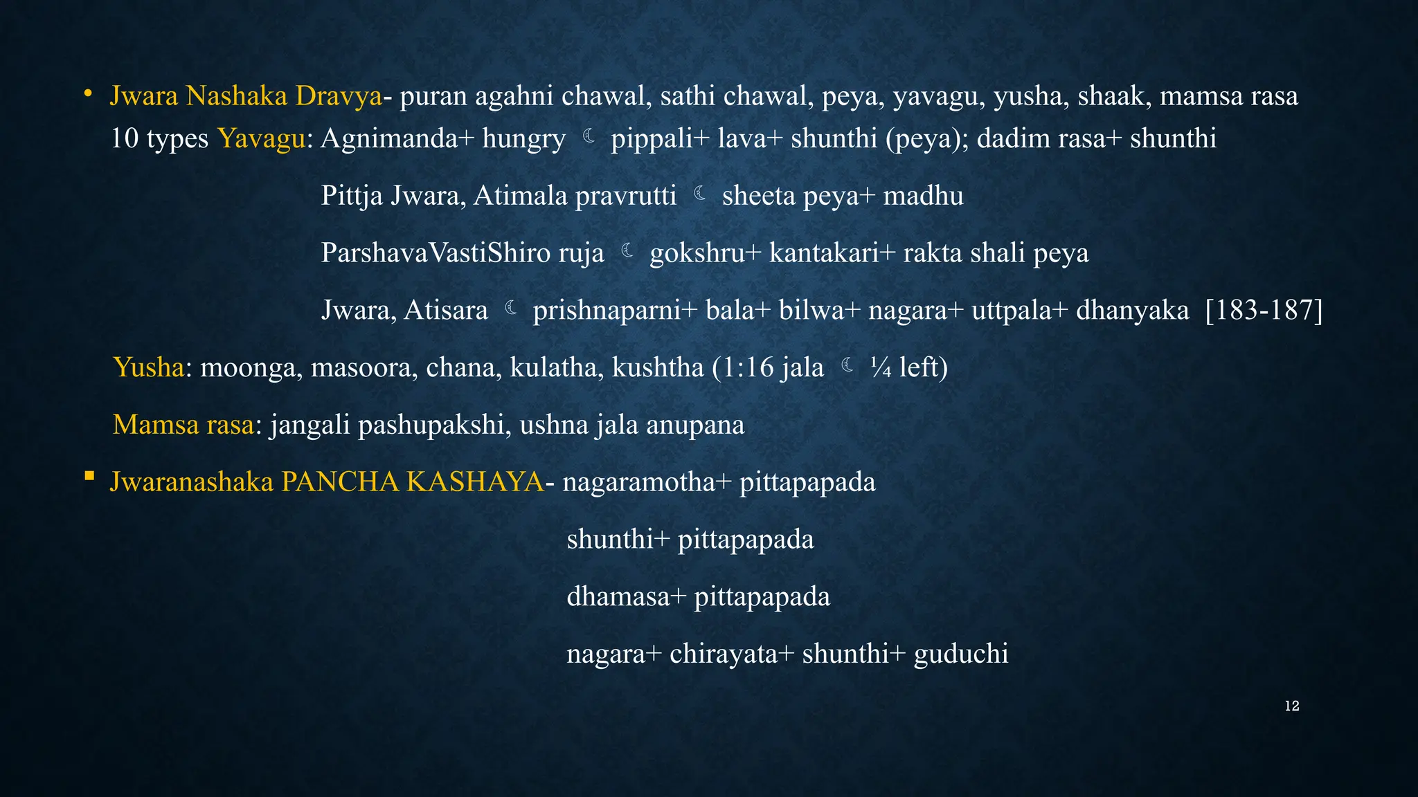 12
• Jwara Nashaka Dravya- puran agahni chawal, sathi chawal, peya, yavagu, yusha, shaak, mamsa rasa
10 types Yavagu: Agnimanda+ hungry  pippali+ lava+ shunthi (peya); dadim rasa+ shunthi
Pittja Jwara, Atimala pravrutti  sheeta peya+ madhu
ParshavaVastiShiro ruja  gokshru+ kantakari+ rakta shali peya
Jwara, Atisara  prishnaparni+ bala+ bilwa+ nagara+ uttpala+ dhanyaka [183-187]
Yusha: moonga, masoora, chana, kulatha, kushtha (1:16 jala  ¼ left)
Mamsa rasa: jangali pashupakshi, ushna jala anupana
 Jwaranashaka PANCHA KASHAYA- nagaramotha+ pittapapada
shunthi+ pittapapada
dhamasa+ pittapapada
nagara+ chirayata+ shunthi+ guduchi
 