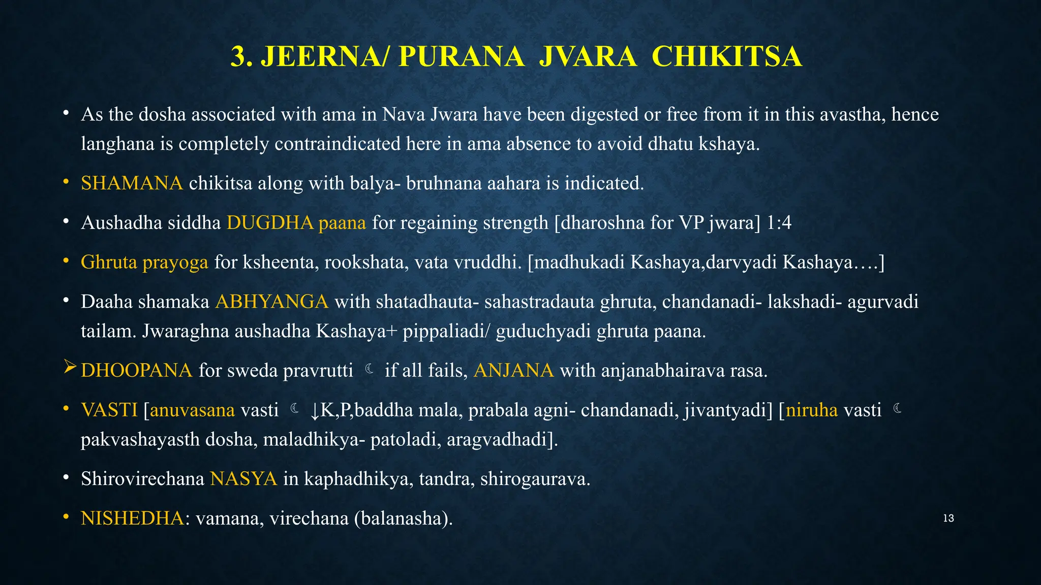 13
3. JEERNA/ PURANA JVARA CHIKITSA
• As the dosha associated with ama in Nava Jwara have been digested or free from it in this avastha, hence
langhana is completely contraindicated here in ama absence to avoid dhatu kshaya.
• SHAMANA chikitsa along with balya- bruhnana aahara is indicated.
• Aushadha siddha DUGDHA paana for regaining strength [dharoshna for VP jwara] 1:4
• Ghruta prayoga for ksheenta, rookshata, vata vruddhi. [madhukadi Kashaya,darvyadi Kashaya….]
• Daaha shamaka ABHYANGA with shatadhauta- sahastradauta ghruta, chandanadi- lakshadi- agurvadi
tailam. Jwaraghna aushadha Kashaya+ pippaliadi/ guduchyadi ghruta paana.
DHOOPANA for sweda pravrutti  if all fails, ANJANA with anjanabhairava rasa.
• VASTI [anuvasana vasti  ↓K,P,baddha mala, prabala agni- chandanadi, jivantyadi] [niruha vasti 
pakvashayasth dosha, maladhikya- patoladi, aragvadhadi].
• Shirovirechana NASYA in kaphadhikya, tandra, shirogaurava.
• NISHEDHA: vamana, virechana (balanasha).
 