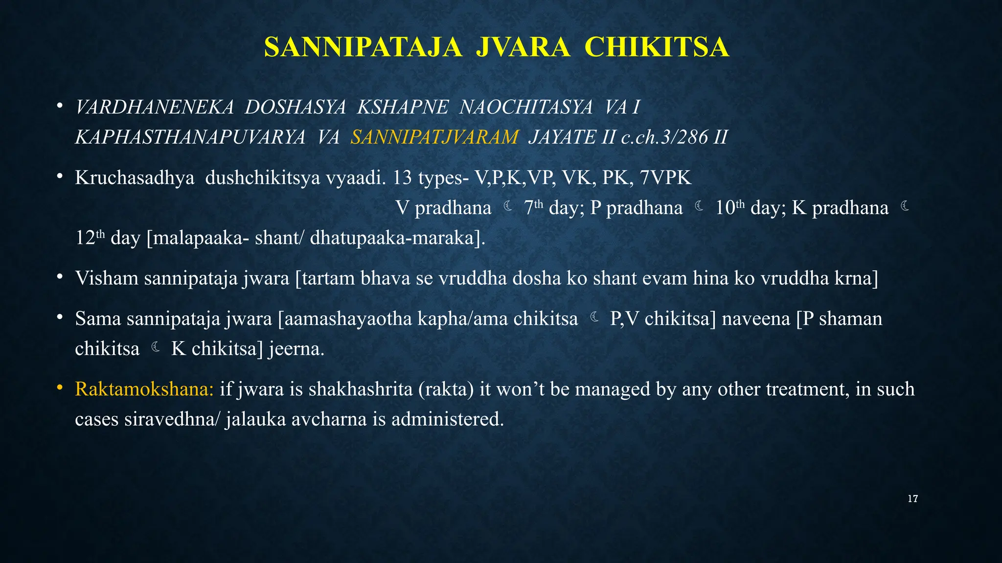 17
SANNIPATAJA JVARA CHIKITSA
• VARDHANENEKA DOSHASYA KSHAPNE NAOCHITASYA VA I
KAPHASTHANAPUVARYA VA SANNIPATJVARAM JAYATE II c.ch.3/286 II
• Kruchasadhya dushchikitsya vyaadi. 13 types- V,P,K,VP, VK, PK, 7VPK
V pradhana  7th
day; P pradhana  10th
day; K pradhana 
12th
day [malapaaka- shant/ dhatupaaka-maraka].
• Visham sannipataja jwara [tartam bhava se vruddha dosha ko shant evam hina ko vruddha krna]
• Sama sannipataja jwara [aamashayaotha kapha/ama chikitsa  P,V chikitsa] naveena [P shaman
chikitsa  K chikitsa] jeerna.
• Raktamokshana: if jwara is shakhashrita (rakta) it won’t be managed by any other treatment, in such
cases siravedhna/ jalauka avcharna is administered.
 