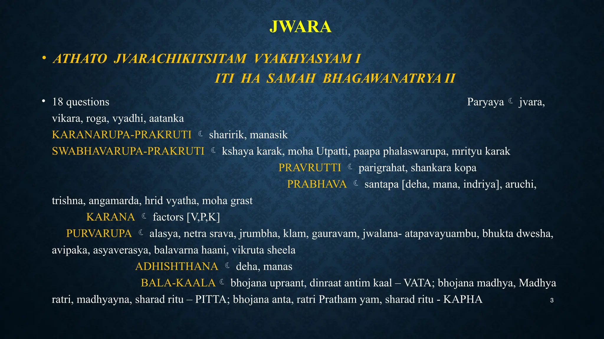 3
JWARA
• ATHATO JVARACHIKITSITAM VYAKHYASYAM I
ITI HA SAMAH BHAGAWANATRYA II
• 18 questions Paryaya jvara,
vikara, roga, vyadhi, aatanka
KARANARUPA-PRAKRUTI  sharirik, manasik
SWABHAVARUPA-PRAKRUTI  kshaya karak, moha Utpatti, paapa phalaswarupa, mrityu karak
PRAVRUTTI  parigrahat, shankara kopa
PRABHAVA  santapa [deha, mana, indriya], aruchi,
trishna, angamarda, hrid vyatha, moha grast
KARANA  factors [V,P,K]
PURVARUPA  alasya, netra srava, jrumbha, klam, gauravam, jwalana- atapavayuambu, bhukta dwesha,
avipaka, asyaverasya, balavarna haani, vikruta sheela
ADHISHTHANA  deha, manas
BALA-KAALA bhojana upraant, dinraat antim kaal – VATA; bhojana madhya, Madhya
ratri, madhyayna, sharad ritu – PITTA; bhojana anta, ratri Pratham yam, sharad ritu - KAPHA
 