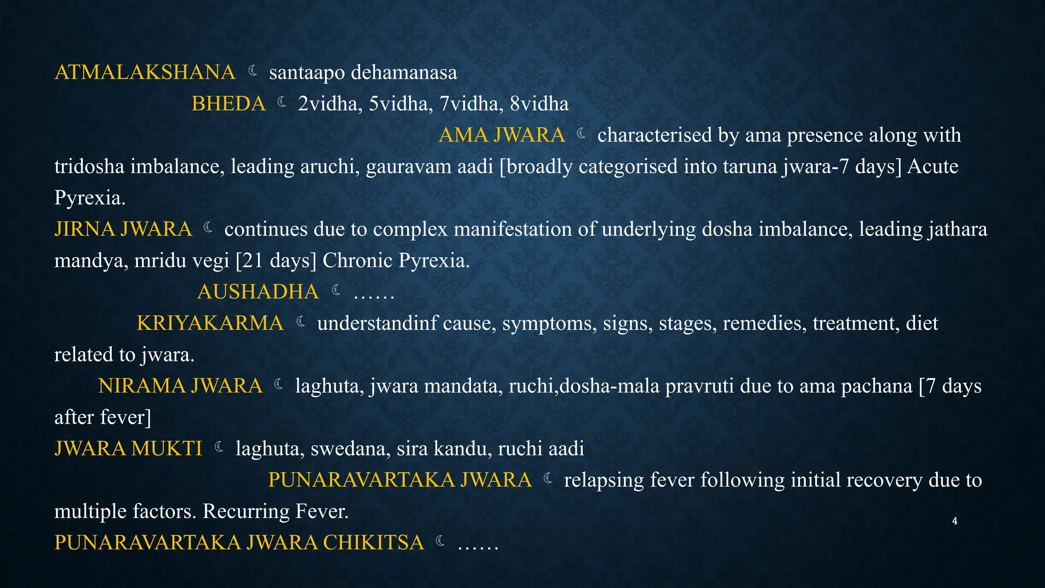 4
ATMALAKSHANA  santaapo dehamanasa
BHEDA  2vidha, 5vidha, 7vidha, 8vidha
AMA JWARA  characterised by ama presence along with
tridosha imbalance, leading aruchi, gauravam aadi [broadly categorised into taruna jwara-7 days] Acute
Pyrexia.
JIRNA JWARA  continues due to complex manifestation of underlying dosha imbalance, leading jathara
mandya, mridu vegi [21 days] Chronic Pyrexia.
AUSHADHA  ……
KRIYAKARMA  understandinf cause, symptoms, signs, stages, remedies, treatment, diet
related to jwara.
NIRAMA JWARA  laghuta, jwara mandata, ruchi,dosha-mala pravruti due to ama pachana [7 days
after fever]
JWARA MUKTI  laghuta, swedana, sira kandu, ruchi aadi
PUNARAVARTAKA JWARA  relapsing fever following initial recovery due to
multiple factors. Recurring Fever.
PUNARAVARTAKA JWARA CHIKITSA  ……
 