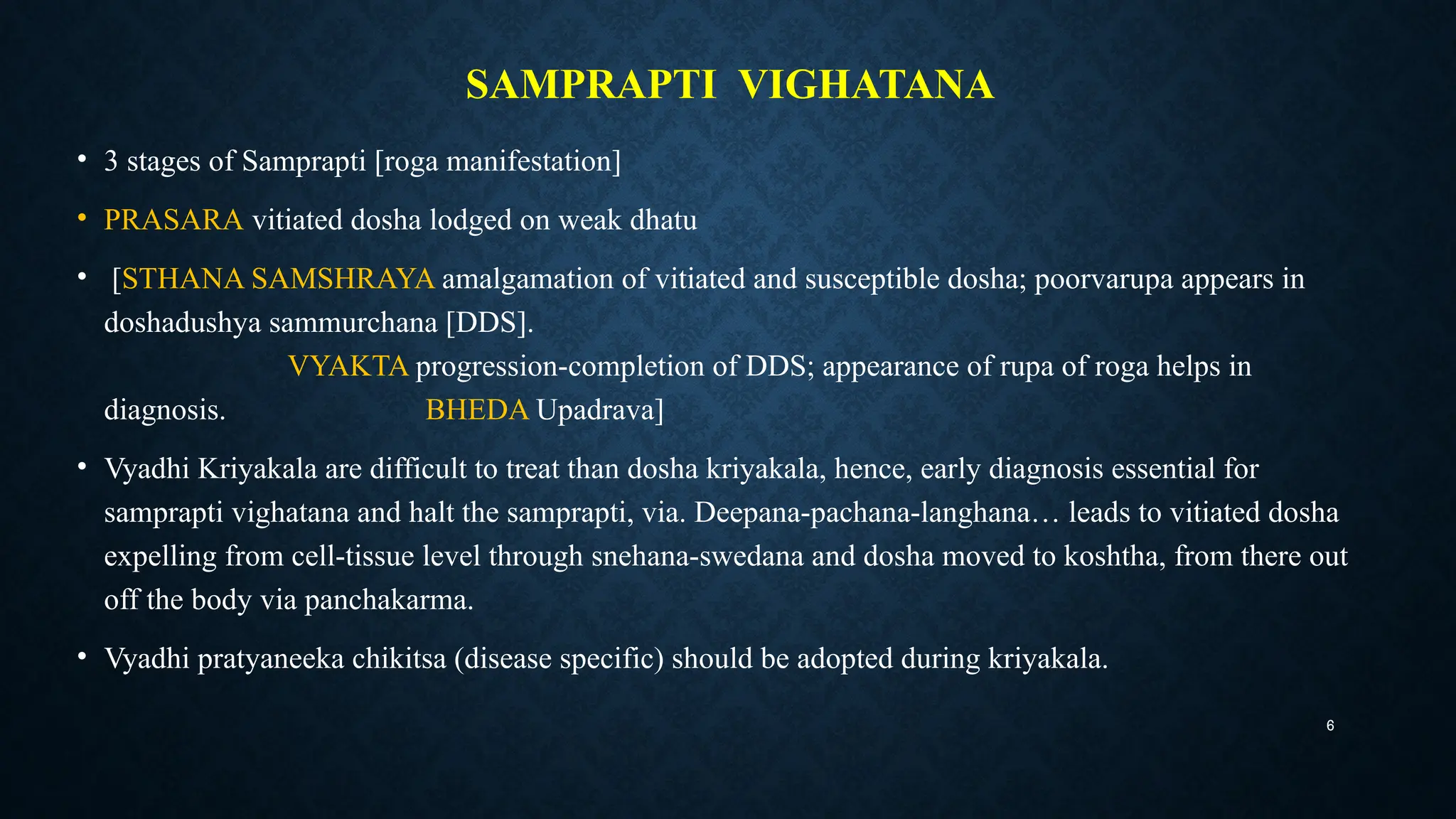 6
SAMPRAPTI VIGHATANA
• 3 stages of Samprapti [roga manifestation]
• PRASARA vitiated dosha lodged on weak dhatu
• [STHANA SAMSHRAYA amalgamation of vitiated and susceptible dosha; poorvarupa appears in
doshadushya sammurchana [DDS].
VYAKTA progression-completion of DDS; appearance of rupa of roga helps in
diagnosis. BHEDA Upadrava]
• Vyadhi Kriyakala are difficult to treat than dosha kriyakala, hence, early diagnosis essential for
samprapti vighatana and halt the samprapti, via. Deepana-pachana-langhana… leads to vitiated dosha
expelling from cell-tissue level through snehana-swedana and dosha moved to koshtha, from there out
off the body via panchakarma.
• Vyadhi pratyaneeka chikitsa (disease specific) should be adopted during kriyakala.
 