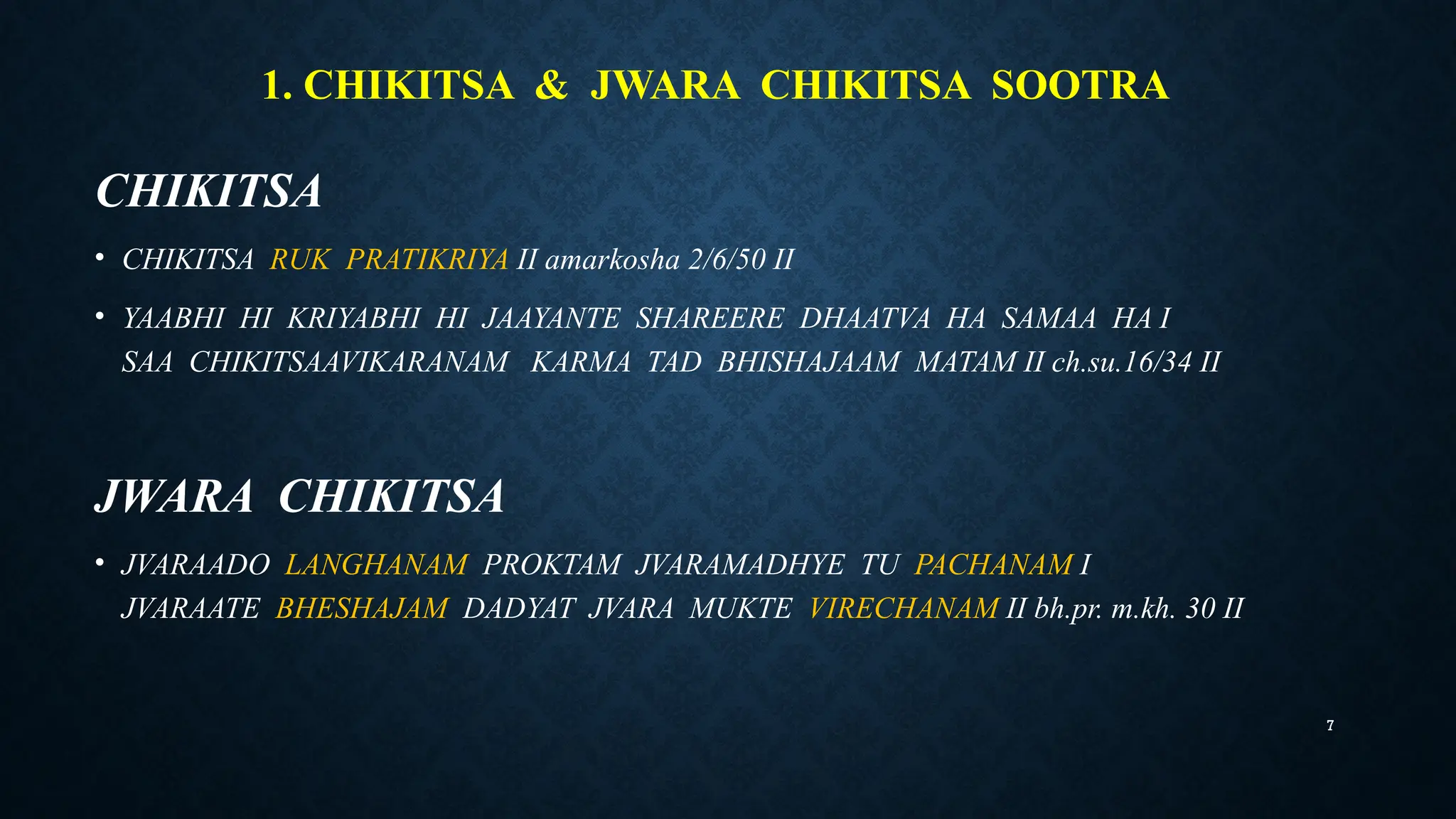 7
1. CHIKITSA & JWARA CHIKITSA SOOTRA
CHIKITSA
• CHIKITSA RUK PRATIKRIYA II amarkosha 2/6/50 II
• YAABHI HI KRIYABHI HI JAAYANTE SHAREERE DHAATVA HA SAMAA HA I
SAA CHIKITSAAVIKARANAM KARMA TAD BHISHAJAAM MATAM II ch.su.16/34 II
JWARA CHIKITSA
• JVARAADO LANGHANAM PROKTAM JVARAMADHYE TU PACHANAM I
JVARAATE BHESHAJAM DADYAT JVARA MUKTE VIRECHANAM II bh.pr. m.kh. 30 II
 
