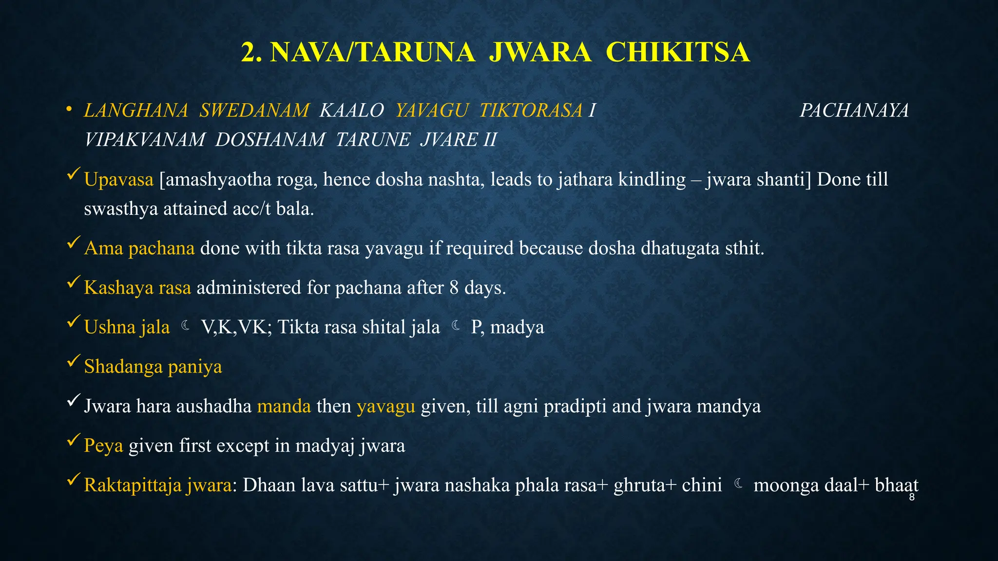 8
2. NAVA/TARUNA JWARA CHIKITSA
• LANGHANA SWEDANAM KAALO YAVAGU TIKTORASA I PACHANAYA
VIPAKVANAM DOSHANAM TARUNE JVARE II
Upavasa [amashyaotha roga, hence dosha nashta, leads to jathara kindling – jwara shanti] Done till
swasthya attained acc/t bala.
Ama pachana done with tikta rasa yavagu if required because dosha dhatugata sthit.
Kashaya rasa administered for pachana after 8 days.
Ushna jala  V,K,VK; Tikta rasa shital jala  P, madya
Shadanga paniya
Jwara hara aushadha manda then yavagu given, till agni pradipti and jwara mandya
Peya given first except in madyaj jwara
Raktapittaja jwara: Dhaan lava sattu+ jwara nashaka phala rasa+ ghruta+ chini  moonga daal+ bhaat
 