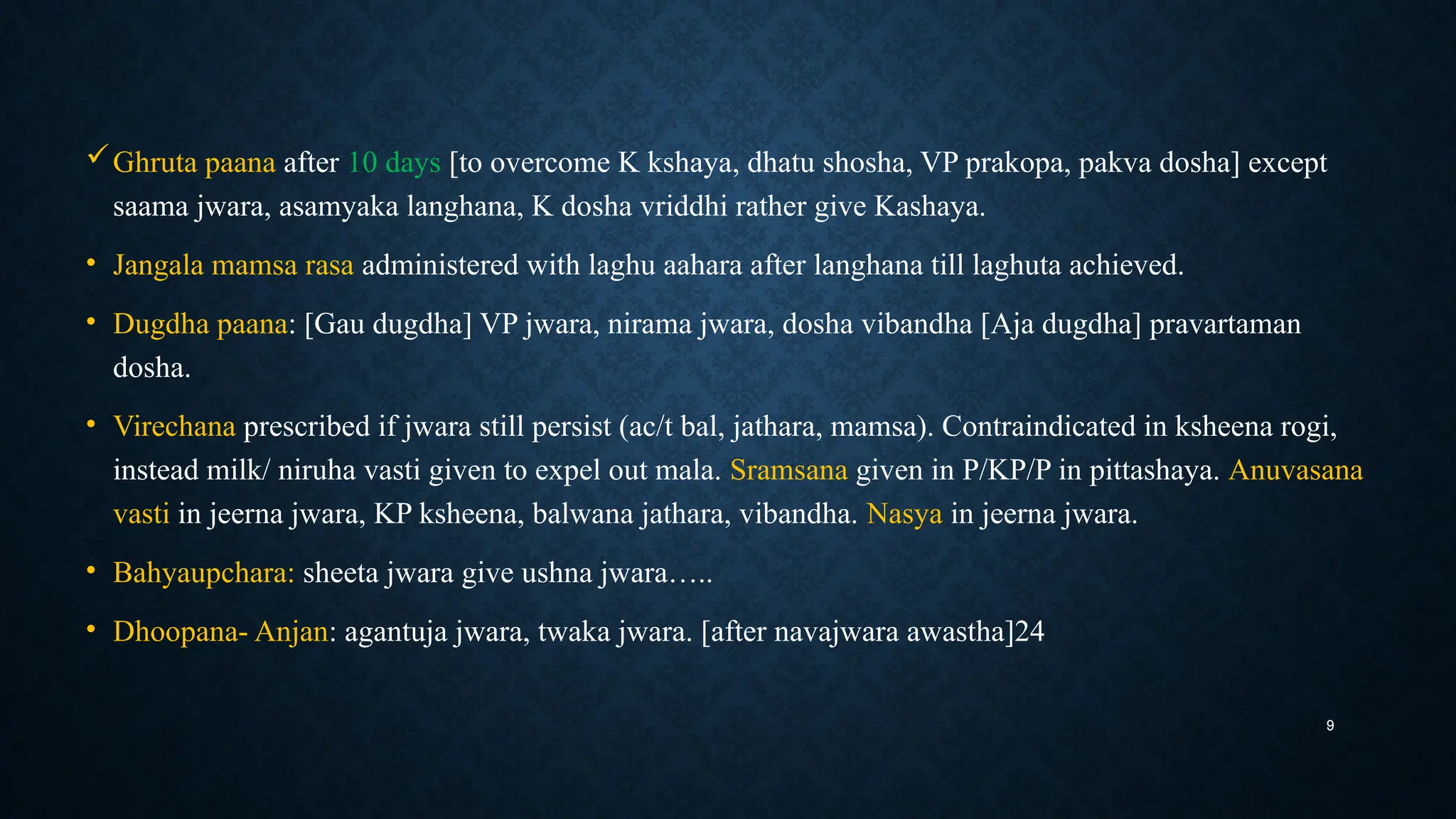 9
Ghruta paana after 10 days [to overcome K kshaya, dhatu shosha, VP prakopa, pakva dosha] except
saama jwara, asamyaka langhana, K dosha vriddhi rather give Kashaya.
• Jangala mamsa rasa administered with laghu aahara after langhana till laghuta achieved.
• Dugdha paana: [Gau dugdha] VP jwara, nirama jwara, dosha vibandha [Aja dugdha] pravartaman
dosha.
• Virechana prescribed if jwara still persist (ac/t bal, jathara, mamsa). Contraindicated in ksheena rogi,
instead milk/ niruha vasti given to expel out mala. Sramsana given in P/KP/P in pittashaya. Anuvasana
vasti in jeerna jwara, KP ksheena, balwana jathara, vibandha. Nasya in jeerna jwara.
• Bahyaupchara: sheeta jwara give ushna jwara…..
• Dhoopana- Anjan: agantuja jwara, twaka jwara. [after navajwara awastha]24
 