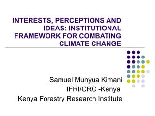 INTERESTS, PERCEPTIONS AND IDEAS: INSTITUTIONAL FRAMEWORK FOR COMBATING CLIMATE CHANGE Samuel Munyua Kimani IFRI/CRC -Kenya  Kenya Forestry Research Institute 