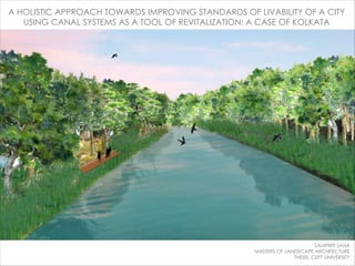A HOLISTIC APPROACH TOWARDS IMPROVING STANDARDS OF LIVABILITY OF A CITY
USING CANAL SYSTEMS AS A TOOL OF REVITALIZATION: A CASE OF KOLKATA
SAMPRITI SAHA
MASTERS OF LANDSCAPE ARCHITECTURE
THESIS, CEPT UNIVERSITY
 