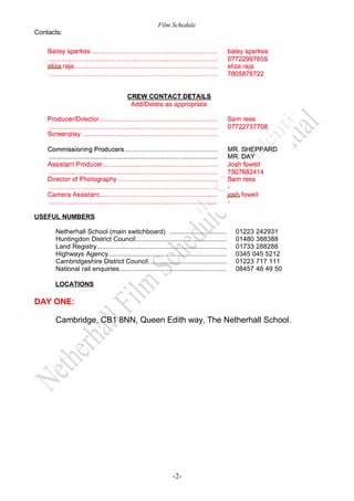 Film Schedule
Contacts:

USEFUL NUMBERS
Netherhall School (main switchboard) ...............................
Huntingdon District Council.................................................
Land Registry......................................................................
Highways Agency................................................................
Cambridgeshire District Council..........................................
National rail enquiries..........................................................

01223 242931
01480 388388
01733 288288
0345 045 5212
01223 717 111
08457 48 49 50

LOCATIONS

DAY ONE:
Cambridge, CB1 8NN, Queen Edith way, The Netherhall School.

-2-

 