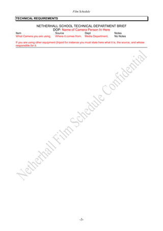 Film Schedule
TECHNICAL REQUIREMENTS

NETHERHALL SCHOOL TECHNICAL DEPARTMENT BRIEF
DOP: Name of Camera Person In Here
Item
What Camera you are using,

Source
Where it comes from,

Dept
Media Department,

Notes
No Notes

If you are using other equipment (tripod for instance you must state here what it is, the source, and whose
responsible for it.

-3-

 