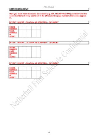 Film Schedule
SCENE BREAKDOWN
Here you must insert the scene as scripted (e.g. INT. THE OFFICE-DAY) and then write the
scene numbers of every scene set in the office and the page numbers the scenes appear
in.
INT/EXT. INSERT LOCATION AS SCRIPTED – DAY/NIGHT
SCENE
NUMBER
PAGE
NUMBER
IN
SCRIPT

INT/EXT. INSERT LOCATION AS SCRIPTED – DAY/NIGHT
SCENE
NUMBER
PAGE
NUMBER
IN
SCRIPT

INT/EXT. INSERT LOCATION AS SCRIPTED – DAY/NIGHT
SCENE
NUMBER
PAGE
NUMBER
IN
SCRIPT

-6-

 
