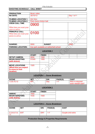 Film Schedule
SHOOTING SCHEDULE – CALL SHEET
PRODUCTION
RX DATE:

Music video
30/10/13

FILMING LOCATION 1:
FILMING LOCATION 2:
CREW CALL TIME

Cb1 8nn
Park cherry hinton hall

What time you want your
crew to arrive.
PRINCIPLE CALL

What time you want your
actors to arrive.

Day 1 of 1

0900
0100

SUNRISE:

0000

SUNSET

0000

PARKING LOCATION:

Car park available at netherhall school
LOCATION 1

SETUP CAMERA
BEGIN SHOOTING
(with Actors)
MOVE LOCATIONS
(What time you expect
to move to next
location)

START
0930
01045

FINISH
1300
1300

1325

LOCATION 1 – Scene Breakdown
SCENE
1,5,8,10,12

SET
INT

D/N
Day

PAGE(S)
1-7

CAST
Who is required
actor wiseall cast?

LOCATION 2
ARRIVE
BEGIN SHOOTING
(with Actors)

START
1400
1430

FINISH
1500

LOCATION 2 – Scene Breakdown
SCENE

SET

D/N

PAGE(S)

CAST

2,3,4,6,7,9,
11

EXT

DAY

1-7

Couple and extra

Production Design & Properties Requirements

-7-

 