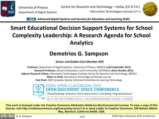 University of Piraeus
Department of Digital Systems
Centre for Research and Technology – Hellas (CE.R.T.H.)
Information Technologies Institute (I.T.I.)
D. G. Sampson EDEN Open Classroom 2015 Conference
Advanced Digital Systems and Services for Education and Learning (ASK)
1/27
Smart Educational Decision Support Systems for School
Complexity Leadership: A Research Agenda for School
Analytics
Demetrios G. Sampson
Senior and Golden Core Member IEEE
Professor, Department of Digital Systems, University of Piraeus, GREECE (until September 2015)
Research Professor, School of Education, Curtin University, AUSTRALIA (from October 2015)
Adjunct Research Fellow, Information Technologies Institute, Centre for Research and Technology, GREECE
Editor-in-Chief, Educational Technology and Society Journal
Past Chair, IEEE Computer Society Technical Committee on Learning Technology
This work is licensed under the Creative Commons Attribution-NoDerivs-NonCommercial License. To view a copy of this
license, visit http://creativecommons.org/licenses/by-nd-nc/1.0 or send a letter to Creative Commons, 559 Nathan Abbott
Way, Stanford, California 94305, USA.
 