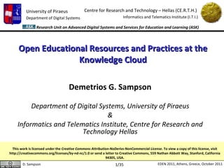 Open Educational Resources and Practices at the Knowledge Cloud Demetrios G. Sampson Department of Digital Systems, University of Piraeus & Informatics and Telematics Institute, Centre for Research and Technology Hellas This work is licensed under the  Creative Commons Attribution-NoDerivs-NonCommercial License . To view a copy of this license, visit http://creativecommons.org/licenses/by-nd-nc/1.0 or send a letter to Creative Commons, 559 Nathan Abbott Way, Stanford, California 94305, USA. /35 
