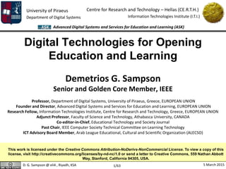 University of Piraeus
Department of Digital Systems
Centre for Research and Technology – Hellas (CE.R.T.H.)
Information Technologies Institute (I.T.I.)
D. G. Sampson @ eli4 , Riyadh, KSA 5 March 2015
Advanced Digital Systems and Services for Education and Learning (ASK)
1/63
Digital Technologies for Opening
Education and Learning
Demetrios G. Sampson
Senior and Golden Core Member, IEEE
Professor, Department of Digital Systems, University of Piraeus, Greece, EUROPEAN UNION
Founder and Director, Advanced Digital Systems and Services for Education and Learning, EUROPEAN UNION
Research Fellow, Information Technologies Institute, Centre for Research and Technology, Greece, EUROPEAN UNION
Adjunct Professor, Faculty of Science and Technology, Athabasca University, CANADA
Co-editor-in-Chief, Educational Technology and Society Journal
Past Chair, IEEE Computer Society Technical Committee on Learning Technology
ICT Advisory Board Member, Arab League Educational, Cultural and Scientific Organization (ALECSO)
This work is licensed under the Creative Commons Attribution-NoDerivs-NonCommercial License. To view a copy of this
license, visit http://creativecommons.org/licenses/by-nd-nc/1.0 or send a letter to Creative Commons, 559 Nathan Abbott
Way, Stanford, California 94305, USA.
 