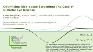 Optimising Risk-Based Screening: The Case of
Diabetic Eye Disease
Chris Sampson1, Marilyn James2, Dave Whynes2, Antonio Eleuteri3,
Simon Harding3
[1] Office of Health Economics, UK [2] University of Nottingham, UK
[3] University of Liverpool, UK
HTAi 2018
3rd June 2018
This presentation represents independent research funded by the
National Institute for Health Research (NIHR) under the Programme
Grants for Applied Research programme (RP-PG-1210-12016). The
views expressed are those of the authors and not necessarily those
of the NHS, the NIHR or the Department of Health.
 