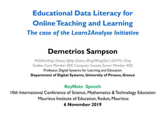 Educational Data Literacy for
OnlineTeaching and Learning
The case of the Learn2Analyse Initiative
Demetrios Sampson
PhD(ElectEng) (Essex), PgDip (Essex), BEng/MEng(Elec) (DUTH), CEng
Golden Core Member IEEE Computer Society, Senior Member IEEE
Professor, Digital Systems for Learning and Education
Department of Digital Systems, University of Piraeus, Greece
KeyNote Speech
10th International Conference of Science, Mathematics &Technology Education
Mauritius Institute of Education, Reduit, Mauritius
6 November 2019
 