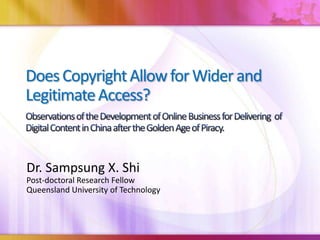 Does Copyright Allow forWider and  Legitimate Access?Observations of the Development of Online Business for Delivering  of Digital Content in China after the Golden Age of Piracy. Dr. Sampsung X. Shi Post-doctoral Research Fellow Queensland University of Technology 