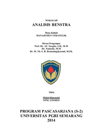 MAKALAH 
ANALISIS RENSTRA 
Mata Kuliah 
MANAJEMEN STRATEGIK 
Dosen Pengampu: 
Prof. Dr. AT. Soegito, S.H., M.M 
Dr. Nurkolis, M.M 
Dr. M. Th. S. R. Retnaningdyastuti, M.Pd. 
Oleh: 
Mukh Khusnaini 
NPM: 13510029 
PROGRAM PASCASARJANA (S-2) 
UNIVERSITAS PGRI SEMARANG 
2014 
 