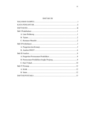 iii 
DAFTAR ISI 
HALAMAN SAMPUL ............................................................................................. i 
KATA PENGANTAR.............................................................................................. ii 
DAFTAR ISI ........................................................................................................... iii 
Bab I Pendahuluan ...................................................................................................1 
A. Latar Belakang .............................................................................................1 
B. Tujuan...........................................................................................................2 
C. Rumusan Masalah ........................................................................................2 
Bab II Pembahasan ...................................................................................................3 
A. Pengertian dan Konsep .................................................................................3 
B. Analisis SWOT ............................................................................................6 
Bab III Analisis ........................................................................................................8 
A. Pengertian Perencanaan Pendidikan .............................................................8 
B. Perencanaan Pendidikan Jangka Panjang .....................................................8 
C. Hasil Telaah ................................................................................................10 
Bab IV Penutup ......................................................................................................12 
A. Kritik ..........................................................................................................12 
B. Saran ...........................................................................................................12 
DAFTAR PUSTAKA ............................................................................................13 
