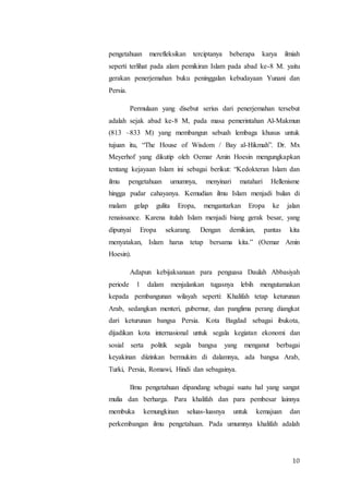 10
pengetahuan merefleksikan terciptanya beberapa karya ilmiah
seperti terlihat pada alam pemikiran Islam pada abad ke-8 M. yaitu
gerakan penerjemahan buku peninggalan kebudayaan Yunani dan
Persia.
Permulaan yang disebut serius dari penerjemahan tersebut
adalah sejak abad ke-8 M, pada masa pemerintahan Al-Makmun
(813 –833 M) yang membangun sebuah lembaga khusus untuk
tujuan itu, “The House of Wisdom / Bay al-Hikmah”. Dr. Mx
Meyerhof yang dikutip oleh Oemar Amin Hoesin mengungkapkan
tentang kejayaan Islam ini sebagai berikut: “Kedokteran Islam dan
ilmu pengetahuan umumnya, menyinari matahari Hellenisme
hingga pudar cahayanya. Kemudian ilmu Islam menjadi bulan di
malam gelap gulita Eropa, mengantarkan Eropa ke jalan
renaissance. Karena itulah Islam menjadi biang gerak besar, yang
dipunyai Eropa sekarang. Dengan demikian, pantas kita
menyatakan, Islam harus tetap bersama kita.” (Oemar Amin
Hoesin).
Adapun kebijaksanaan para penguasa Daulah Abbasiyah
periode 1 dalam menjalankan tugasnya lebih mengutamakan
kepada pembangunan wilayah seperti: Khalifah tetap keturunan
Arab, sedangkan menteri, gubernur, dan panglima perang diangkat
dari keturunan bangsa Persia. Kota Bagdad sebagai ibukota,
dijadikan kota internasional untuk segala kegiatan ekonomi dan
sosial serta politik segala bangsa yang menganut berbagai
keyakinan diizinkan bermukim di dalamnya, ada bangsa Arab,
Turki, Persia, Romawi, Hindi dan sebagainya.
Ilmu pengetahuan dipandang sebagai suatu hal yang sangat
mulia dan berharga. Para khalifah dan para pembesar lainnya
membuka kemungkinan seluas-luasnya untuk kemajuan dan
perkembangan ilmu pengetahuan. Pada umumnya khalifah adalah
 