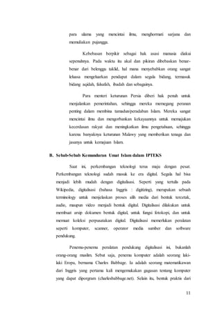 11
para ulama yang mencintai ilmu, menghormati sarjana dan
memuliakan pujangga.
Kebebasan berpikir sebagai hak asasi manusia diakui
sepenuhnya. Pada waktu itu akal dan pikiran dibebaskan benar-
benar dari belenggu taklid, hal mana menyebabkan orang sangat
leluasa mengeluarkan pendapat dalam segala bidang, termasuk
bidang aqidah, falsafah, ibadah dan sebagainya.
Para menteri keturunan Persia diberi hak penuh untuk
menjalankan pemerintahan, sehingga mereka memegang peranan
penting dalam membina tamadun/peradaban Islam. Mereka sangat
mencintai ilmu dan mengorbankan kekayaannya untuk memajukan
kecerdasan rakyat dan meningkatkan ilmu pengetahuan, sehingga
karena banyaknya keturunan Malawy yang memberikan tenaga dan
jasanya untuk kemajuan Islam.
B. Sebab-Sebab Kemunduran Umat Islam dalam IPTEKS
Saat ini, perkembangan teknologi terus maju dengan pesat.
Perkembangan teknologi sudah masuk ke era digital. Segala hal bisa
menjadi lebih mudah dengan digitalisasi. Seperti yang tertulis pada
Wikipedia, digitalisasi (bahasa Inggris : digitizing), merupakan sebuah
terminology untuk menjelaskan proses alih media dari bentuk tercetak,
audio, maupun video menjadi bentuk digital. Digitalisasi dilakukan untuk
membuat arsip dokumen bentuk digital, untuk fungsi fotokopi, dan untuk
memuat koleksi perpusatakan digital. Digitalisasi memerlukan peralatan
seperti komputer, scanner, operator media sumber dan software
pendukung.
Penemu-penemu peralatan pendukung digitalisasi ini, bukanlah
orang-orang muslim. Sebut saja, penemu komputer adalah seorang laki-
laki Eropa, bernama Charles Babbage. Ia adalah seorang matematikawan
dari Inggris yang pertama kali mengemukakan gagasan tentang komputer
yang dapat diporgram (charlesbabbage.net). Selain itu, bentuk praktis dari
 