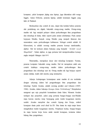 12
komputer, yakni komputer jinjing atau laptop, juga ditemukan oleh warga
Inggris. Adam Osborne, penemu laptop, adalah keturunan Inggris yang
lahir di Thailand.
Berdasarkan dua contoh di atas, dapat kita ketahui bahwa penemu
alat pendukung era digital, bukanlah orang-orang muslim. Orang-orang
muslim tak lagi menjadi pelopor dalam perkembangan ilmu pengetahuan
dan teknologi di dunia, tidak seperti pada zaman sebelumnya. Pada zaman
kejayaan Muslim, banyak orang Muslim yang menjadi ilmuwan dan
menemukan suatu perkembangan keilmuwan. Sebagai contoh adalah Al
Khawarizmi, ia adalah seorang muslim penemu konsep matekmatika,
aljabar. Hal ini terekam dalam bukunya yang berjudul “Al-Jabr wa-al
Muqabilah”. Selain aljabar, ia juga pertama kali memperkenalkan konsep
angka menjadi bilangan dari 0-9.
Matematika, merupakan dasar dari teknologi komputer. Namun,
penemu komputer bukanlah orang muslim. Hal ini merupakan salah satu
contoh kalahnya orang-orang muslim dalam perkembangan ilmu
pengetahuan dan teknologi saat ini. Orang muslim tak lagi berjaya seperti
zaman dahulu, kalah oleh mereka yang nonmuslim.
Adanya ketimpangan kemampuan umat muslim di era terdahulu
dengan sekarang dalam hal pengembangan ilmu pengetahuan dan
teknologi. Syakin Arsalan, adalah seorang pemikir asal Libanon (1869-
1946). Arsalan, dalam bukunya Kenapa Islam Terbelakang? Menjelaskan
mengenai apa saja penyebab kemunduran dunia Islam. Menurut Arsalan
terdapat dua penyebab, yakni yang pertama bangsa-bangsa non-Muslim
maju karena mereka tetap berpegang pada tradisi keagamaan mereka
sendiri. Arsalan menyebut dua contoh: Jepang dan Eropa, simbol
kemajuan dunia pada awal abad ke-20. Dua dunia itu maju tanpa harus
mengabaikan tradisi keagamaan mereka. Penjelasan kedua, bangsa-bangsa
itu maju karena kerja keras untuk meraih kemajuan, terutama dalam
bidang ilmu pengetahuan.
 