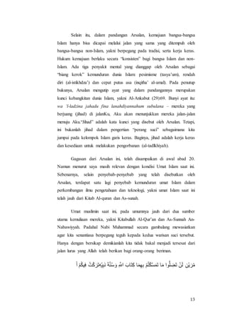 13
Selain itu, dalam pandangan Arsalan, kemajuan bangsa-bangsa
Islam hanya bisa dicapai melalui jalan yang sama yang ditempuh oleh
bangsa-bangsa non-Islam, yakni berpegang pada tradisi, serta kerja keras.
Hukum kemajuan berlaku secara “konsisten” bagi bangsa Islam dan non-
Islam. Ada tiga penyakit mental yang dianggap oleh Arsalan sebagai
“biang kerok” kemunduran dunia Islam: pesimisme (tasya’um), rendah
diri (al-istikhdza’) dan cepat putus asa (inqitha’ al-amal). Pada penutup
bukunya, Arsalan mengutip ayat yang dalam pandangannya merupakan
kunci kebangkitan dunia Islam, yakni Al-Ankabut (29):69. Bunyi ayat itu:
wa ‘l-ladzina jahadu fina lanahdiyannahum subulana – mereka yang
berjuang (jihad) di jalanKu, Aku akan menunjukkan mereka jalan-jalan
menuju Aku.“Jihad” adalah kata kunci yang disebut oleh Arsalan. Tetapi,
ini bukanlah jihad dalam pengertian “perang suci” sebagaimana kita
jumpai pada kelompok Islam garis keras. Baginya, jihad adalah kerja keras
dan kesediaan untuk melakukan pengorbanan (al-tadlkhiyah).
Gagasan dari Arsalan ini, telah disampaikan di awal abad 20.
Namun menurut saya masih relevan dengan kondisi Umat Islam saat ini.
Sebenarnya, selain penyebab-penyebab yang telah disebutkan oleh
Arsalan, terdapat satu lagi penyebab kemunduran umat Islam dalam
perkembangan ilmu pengetahuan dan teknologi, yakni umat Islam saat ini
telah jauh dari Kitab Al-quran dan As-sunah.
Umat muslimin saat ini, pada umumnya jauh dari dua sumber
utama kemuliaan mereka, yakni Kitabullah Al-Qur’an dan As-Sunnah An-
Nabawiyyah. Padahal Nabi Muhammad secara gambalang mewasiatkan
agar kita senantiasa berpegang teguh kepada kedua warisan suci tersebut.
Hanya dengan bersikap demikianlah kita tidak bakal menjadi tersesat dari
jalan lurus yang Allah telah berikan bagi orang-orang beriman.
َ‫ر‬ ‫ك‬ْ‫ت‬ُ ‫ف‬ِ ‫ت‬ُ‫ك‬َْ‫َأ‬َ‫ف‬‫ر‬َ‫ف‬ ‫ف‬َِ‫ل‬ َْ‫ت‬‫ت‬‫ض‬َ‫ل‬ ‫ف‬ ‫م‬ َ ‫َت‬‫م‬‫ف‬ْ ‫ت‬َ‫ت‬‫ف‬‫م‬‫ف‬ ‫ك‬ْ‫ت‬‫م‬‫ك‬ُ‫ك‬َ‫ت‬ََ ‫ت‬َ‫ا‬ ‫ِم‬‫و‬ ‫ف‬‫َس‬َ ‫ك‬ََ‫ن‬ ‫ف‬َ‫ك‬ َ‫أ‬‫ك‬‫ا‬
 