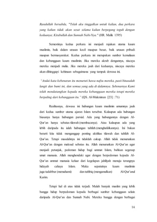 14
Rasulullah bersabda, "Telah aku tinggalkan untuk kalian, dua perkara
yang kalian tidak akan sesat selama kalian berpegang teguh dengan
keduanya; Kitabullah dan Sunnah Nabi-Nya." (HR. Malik 1395)
Semestinya kedua perkara ini menjadi rujukan utama kaum
muslimin, baik dalam urusan kecil maupun besar, baik urusan pribadi
maupun bermasyarakat. Kedua perkara ini merupakan sumber kemuliaan
dan kebanggaan kaum muslimin. Jika mereka akrab dengannya, niscaya
mereka menjadi mulia. Jika mereka jauh dari keduanya, niscaya mereka
akan dihinggapi kehinaan sebagaimana yang tampak dewasa ini.
“Andai kata kebenaran itu menuruti hawa nafsu mereka, pasti binasalah
langit dan bumi ini, dan semua yang ada di dalamnya. Sebenarnya Kami
telah mendatangkan kepada mereka kebanggaan mereka tetapi mereka
berpaling dari kebanggaan itu.” (QS. Al-Mukminun [23] : 71)
Realitasnya, dewasa ini hubungan kaum muslimin umumnya jauh
dari kedua sumber utama ajaran Islam tersebut. Kalaupun ada hubungan
biasanya hanya hubungan parsial. Ada yang hubungannya dengan Al-
Qur’an hanya sebatas tilawah (membacanya). Atau kalaupun ada yang
lebih daripada itu ialah hubungan tahfizh (menghafalkannya). Ini bukan
berarti kita tidak menganggap penting aktifitas tilawah dan tahfizh Al-
Qur’an. Tetapi masalahnya ini tidaklah cukup. Allah tidak menurunkan
Al-Qur’an dengan maksud sebatas itu. Allah menurunkan Al-Qur’an agar
menjadi petunjuk, pedoman hidup bagi ummat Islam, bahkan segenap
umat manusia. Allah menghendaki agar dengan berpedoman kepada Al-
Qur’an ummat manusia keluar dari kegelapan jahiliyah menuju terangnya
hidayah cahaya Islam. Maka sepatutnya kaum muslimin
juga tadabbur (memahami) dan tathbiq (mengamalkan) Al-Qur’anul
Karim.
Tetapi hal di atas tidak terjadi. Malah banyak muslim yang lebih
bangga hidup berpedoman kepada berbagai sumber kebanggaan selain
daripada Al-Qur’an dan Sunnah Nabi. Mereka bangga dengan berbagai
 