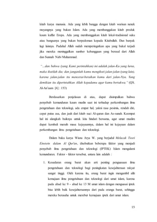 15
kitab karya manusia. Ada yang lebih bangga dengan kitab warisan nenek
moyangnya yang bukan Islam. Ada yang membanggakan kitab produk
kaum kuffar Eropa. Ada yang membanggakan kitab lokal-tradisional suku
atau bangsanya yang bukan berpedoman kepada Kitabullah. Dan banyak
lagi lainnya. Padahal Allah sudah memperingatkan apa yang bakal terjadi
jika mereka meninggalkan sumber kebanggaan yang berasal dari Allah
dan Sunnah Nabi Muhammad.
“…dan bahwa (yang Kami perintahkan) ini adalah jalan-Ku yang lurus,
maka ikutilah dia; dan janganlah kamu mengikuti jalan-jalan (yang lain),
karena jalan-jalan itu mencerai-beraikan kamu dari jalan-Nya. Yang
demikian itu diperintahkan Allah kepadamu agar kamu bertakwa.” (QS.
Al-An’aam [6] : 153)
Berdasarkan penjelasan di atas, dapat disimpulkan bahwa
penyebab kemunduran kaum muslin saat ini terhadap perkembangan ilmu
pengetahuan dan teknologi, ada empat hal, yakni rasa pesimis, rendah diri,
cepat putus asa, dan jauh dari kitab suci Al-quran dan As-sunah. Keempat
hal ini alangkah baiknya untuk kita hindari bersama, agar umat muslim
dapat kembali meraih masa kejayaannya, dalam hal ini kejayaan dalam
perkembangan ilmu pengetahuan dan teknologi.
Dalam buku karya Wisnu Arya W. yang berjudul Melacak Teori
Einstein dalam Al Qur'an, disebutkan beberapa faktor yang menjadi
penyebab ilmu pengetahuan dan teknologi (IPTEK) Islam mengalami
kemunduran. Faktor - faktor tersebut, antara lain adalah :
1. Kesadaran orang barat akan arti penting penguasaan ilmu
pengetahuan dan teknologi bagi peningkatan kesejahteraan rakyat
sangat tinggi. Oleh karena itu, orang barat ingin mengambil alih
kemajuan ilmu pengetahuan dan teknologi dari umat islam, karena
pada abad ke 9 - abad ke 13 M umat islam dengan menguasai iptek
bisa lebih baik kesejahteraannya dari pada oranga barat, sehingga
mereka berusaha untuk merebut kemajuan iptek dari umat islam.
 