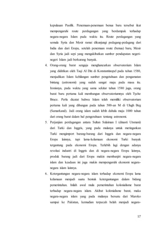 17
kepulauan Pasifik. Penemuan-penemuan benua baru tersebut ikut
mempengaruhi route perdagangan yang berdampak terhadap
negara-negara Islam pada waktu itu. Route perdagangan yang
semula Syria dan Mesir ramai dikunjungi pedagang-pedagang dari
India dan dari Eropa, setelah penemuan route (benua) baru, Mesir
dan Syria jadi sepi yang mengakibatkan sumber pendapatan negeri-
negeri Islam jadi berkurang banyak.
4. Orang-orang barat sengaja menghancurkan observatorium Islam
yang didirikan oleh Taqi Al Din di Konstantinopel pada tahun 1580,
menjadikan Islam kehilangan sumber pengetahuan dan pengamatan
bintang (astronomi) yang sudah sangat maju pada masa itu.
Ironisnya, pada waktu yang sama sekitar tahun 1580 juga, orang
barat baru pertama kali membangun observatoriumnya oleh Tycho
Brace. Perlu dicatat bahwa Islam telah memiliki observatorium
pertama kali yang dibangun pada tahun 500-an M di Ulugh Beg
(Samarkand). Jadi orang islam sudah lebih dahulu maju 1000 tahun
dari orang barat dalam hal pengerahuan tentang astronomi.
5. Perjanjian perdagangan antara Sultan Sulaiman I (dinasti Utsmani)
dari Turki dan Inggris, yang pada mulanya untuk meringankan
Turki mengimport barang-barang dari Inggris dan negara-negara
Eropa lainnya, tapi lama-kelamaan ekonomi Turki banyak
tergantung pada ekonomi Eropa. Terlebih lagi dengan adanya
revolusi industri di Inggris dan di negara-negara Eropa lainnya,
produk barang jadi dari Eropa makin membanjiri negara-negara
islam dan keadaan ini juga makin mempengaruhi ekonomi negara-
negara islam lainnya.
6. Ketergantungan negara-negara islam terhadap ekonomi Eropa lama
kelamaan menjadi suatu bentuk ketergantungan dalam bidang
pemerintahan. Inilah awal mula pemerintahan kolonialisme barat
terhadap negara-negara islam. Akibat kolonialisme barat, maka
negara-negara islam yang pada mulanya bersatu dari Maroko
sampai ke Pakistan, kemudian terpecah belah menjadi negara-
 