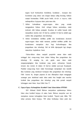 18
negara kecil berdasarkan feodalisme, kesultanan , kerajaan dan
keemiratan yang antara satu dengan lainnya saling bersaing, bahkan
sampai bermusuhan. Politik pecah belah, devide et impera, telah
melumpuhkan kejayaan islam pada masa lalu.
7. Akibat kolonialisme negara-negara islam yang semula
menggunakan bahasa Arab sebagai bahasa nasionalnya, mulai
terdesak oleh bahasa penjajah. Keadaan ini sedikit banyak telah
menjauhkan mereka dari Al Qur’an, padahal Al Qur’an adalah juga
sumber ilmu pengetahuan dan teknologi.
8. Akibat kolonialisme stabilitas politik dan kemakmuran ekonomi
negara-negara islam mulai menurun, padahal stabilitas politik dan
kemakmuran merupakan akar bagi berkembangnya ilmu
pengetahuan dan teknologi. Hal ini lebih diperpapah lagi dengan
munculnya kapitalisme barat.
Faktor-faktor diatas menjadi penyebab utama islam mulai
tertinggal dari orang-orang barat dalam bidang ilmu pengetahuan dan
teknologi. Di samping itu, ada gejala umat islam mulai
mengenyampingkan ilmu kealaman yang justru sebenarnya banyak
tersurat dan tersirat di dalam Al Qur’an melalui ayat-ayat Kauniyyah.
Padahal orang-orang barat mulai bersemangat mempelajari dan meneliti
ilmu kealaman yang mendasari kemajuan ilmu pengetahuan dan teknologi.
Oleh karena itu, dengan paparan di atas diharapkan dapat menggugah
semangat para intelektual muda islam untuk bisa bangkit untu merebut
kembali ilmu pengetahuan dan teknologi yang dulu pernah menjadi
kebanggan umat Islam. Insya’Allah bisa !!!
C. Upaya-Upaya Kebangkitan Kembali Umat Islam dalam IPTEKS
KH Akhmad Kholil Ridwan menyatakan optimismenya bahwa
Islam akan kembali berjaya di muka bumi. Ridwan menyebut saat ini
merupakan momen kebangkitan Islam kembali. ”Seperti janji Allah, 700
tahun pertama Islam berjaya, 700 tahun berikutnya Islam jatuh dan
 