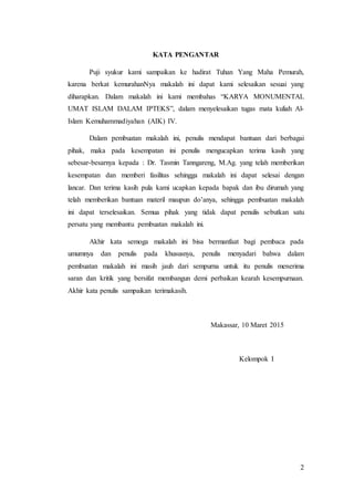2
KATA PENGANTAR
Puji syukur kami sampaikan ke hadirat Tuhan Yang Maha Pemurah,
karena berkat kemurahanNya makalah ini dapat kami selesaikan sesuai yang
diharapkan. Dalam makalah ini kami membahas “KARYA MONUMENTAL
UMAT ISLAM DALAM IPTEKS”, dalam menyelesaikan tugas mata kuliah Al-
Islam Kemuhammadiyahan (AIK) IV.
Dalam pembuatan makalah ini, penulis mendapat bantuan dari berbagai
pihak, maka pada kesempatan ini penulis mengucapkan terima kasih yang
sebesar-besarnya kepada : Dr. Tasmin Tanngareng, M.Ag. yang telah memberikan
kesempatan dan memberi fasilitas sehingga makalah ini dapat selesai dengan
lancar. Dan terima kasih pula kami ucapkan kepada bapak dan ibu dirumah yang
telah memberikan bantuan materil maupun do’anya, sehingga pembuatan makalah
ini dapat terselesaikan. Semua pihak yang tidak dapat penulis sebutkan satu
persatu yang membantu pembuatan makalah ini.
Akhir kata semoga makalah ini bisa bermanfaat bagi pembaca pada
umumnya dan penulis pada khususnya, penulis menyadari bahwa dalam
pembuatan makalah ini masih jauh dari sempurna untuk itu penulis menerima
saran dan kritik yang bersifat membangun demi perbaikan kearah kesempurnaan.
Akhir kata penulis sampaikan terimakasih.
Makassar, 10 Maret 2015
Kelompok I
 