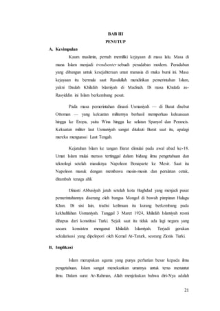 21
BAB III
PENUTUP
A. Kesimpulan
Kaum muslimin, pernah memiliki kejayaan di masa lalu. Masa di
mana Islam menjadi trendsenter sebuah peradaban modern. Peradaban
yang dibangun untuk kesejahteraan umat manusia di muka bumi ini. Masa
kejayaan itu bermula saat Rasulullah mendirikan pemerintahan Islam,
yakni Daulah Khilafah Islamiyah di Madinah. Di masa Khulafa as-
Rasyiddin ini Islam berkembang pesat.
Pada masa pemerintahan dinasti Usmaniyah — di Barat disebut
Ottoman — yang kekuatan militernya berhasil memperluas kekuasaan
hingga ke Eropa, yaitu Wina hingga ke selatan Spanyol dan Perancis.
Kekuatan militer laut Usmaniyah sangat ditakuti Barat saat itu, apalagi
mereka menguasai Laut Tengah.
Kejatuhan Islam ke tangan Barat dimulai pada awal abad ke-18.
Umat Islam mulai merasa tertinggal dalam bidang ilmu pengetahuan dan
teknologi setelah masuknya Napoleon Bonaparte ke Mesir. Saat itu
Napoleon masuk dengan membawa mesin-mesin dan peralatan cetak,
ditambah tenaga ahli.
Dinasti Abbasiyah jatuh setelah kota Baghdad yang menjadi pusat
pemerintahannya diserang oleh bangsa Mongol di bawah pimpinan Hulagu
Khan. Di sisi lain, tradisi keilmuan itu kurang berkembang pada
kekhalifahan Usmaniyah. Tanggal 3 Maret 1924, khilafah Islamiyah resmi
dihapus dari konstitusi Turki. Sejak saat itu tidak ada lagi negara yang
secara konsisten menganut khilafah Islamiyah. Terjadi gerakan
sekularisasi yang dipelopori oleh Kemal At-Taturk, seorang Zionis Turki.
B. Implikasi
Islam merupakan agama yang punya perhatian besar kepada ilmu
pengetahuan. Islam sangat menekankan umatnya untuk terus menuntut
ilmu. Dalam surat Ar-Rahman, Allah menjelaskan bahwa diri-Nya adalah
 