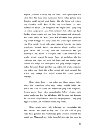 22
pengajar (‘Allamahu al-Bayan) bagi umat Islam. Dalam agama-agama lain
selain Islam kita tidak akan menemukan bahwa wahyu pertama yang
diturunkan adalah perintah untuk belajar. Kita tahu bahwa ayat pertama
yang diturunkan adalah Surat Al-‘Alaq yang memerintahan kita untuk
membaca dan belajar. Allah mengajarkan kita dengan qalam – yang sering
kita artikan dengan pena. Akan tetapi sebenarnya kata qalam juga dapat
diartikan sebagai sesuatu yang yang dapat dipergunakan untuk mentransfer
ilmu kepada orang lain. Kata Qalam tidak diletakkan dalam pengertian
yang sempit. Sehingga pada setiap zaman kata qalam dapat memiliki arti
yang lebih banyak. Seperti pada zaman sekarang, komputer dan segala
perangkatnya termasuk internet bisa diartikan sebagai penafsiran kata
qalam. Dalam surat Al-‘Alaq, Allah swt memerintahkan kita agar
menerangkan ilmu. Setelah itu kewajiban kedua adalah mentransfer ilmu
tersebut kepada generasi berikutnya. Dalam hal pendidikan, ada dua
kesimpulan yang dapat kita ambil dari firman Allah swt tersebut; yaitu
Pertama, kita belajar dan mendapatkan ilmu yang sebanyak-banyaknya.
Kedua, berkenaan dengan penelitian yang dalam ayat tersebut digunakan
kata qalam yang dapat kita artikan sebagai alat untuk mencatat dan
meneliti yang nantinya akan menjadi warisan kita kepada generasi
berikutnya.
Dalam ajaran Islam – baik dalam ayat Quran maupun hadits,
bahwa ilmu pengetahuan paling tinggi nilainya melebihi hal-hal lain.
Bahkan sifat Allah swt adalah Dia memiliki ilmu yang Maha Mengetahui.
Seorang penyair besar Islam mengungkapkan bahwa kekuatan suatu
bangsa berada pada ilmu. Saat ini kekuatan tidak bertumpu pada kekuatan
fisik dan harta, tetapi kekuatan dalam hal ilmu pengetahuan. Orang yang
tinggi di hadapan Allah swt adalah mereka yang berilmu.
Dalam sebuah hadits, Nabi Muhammad saw menganjurkan kita
untuk menuntut ilmu sampai ke liang lahat. Tidak ada Nabi lain yang
begitu besar perhatian dan penekanannya pada kewajiban menuntut ilmu
sedetail nabi Muhammad saw. Maka bukan hal yang asing jika waktu itu
 