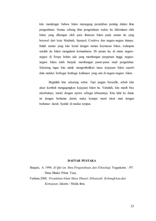 23
kita mendengar bahwa Islam memegang peradaban penting dalam ilmu
pengetahuan. Semua cabang ilmu pengetahuan waktu itu didominasi oleh
Islam yang dibangun oleh para ilmuwan Islam pada zaman itu yang
berawal dari kota Madinah, Spanyol, Cordova dan negara-negara lainnya.
Itulah zaman yang kita kenal dengan zaman keemasan Islam, walaupun
setelah itu Islam mengalami kemunduran. Di zaman itu, di mana negara-
negara di Eropa belum ada yang membangun perguruan tinggi, negara-
negara Islam telah banyak membangun pusat-pusat studi pengetahun.
Sekarang tugas kita untuk mengembalikan masa kejayaan Islam seperti
dulu melalui berbagai lembaga keilmuan yang ada di negara-negara Islam.
Beginilah kita sekarang sobat. Tapi jangan bersedih, sebab kita
akan kembali mengagungkan kejayaan Islam itu. Yakinlah, kita masih bisa
merebutnya, meski dengan nyawa sebagai tebusannya. Kita lahir ke dunia
ini dengan berlumur darah, maka kenapa musti takut mati dengan
berlumur darah. Syahid di medan tempur.
DAFTAR PUSTAKA
Baiquni, A. 1996. Al Qur’an, Ilmu Pengetahuan, dan Teknologi. Yogyakarta : PT
Dana Bhakti Prima Yasa.
Farhana.2000. Peradaban Islam Masa Dinasti Abbasiyah; Kebangkitan dan
Kemajuan. Jakarta : Media ilmu.
 