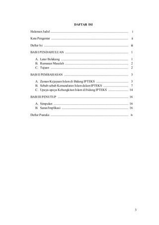 3
DAFTAR ISI
Halaman Judul ................................................................................................. i
Kata Pengantar ................................................................................................ ii
Daftar Isi ......................................................................................................... iii
BAB I PENDAHULUAN ............................................................................... 1
A. Latar Belakang .................................................................................... 1
B. Rumusan Masalah ............................................................................... 2
C. Tujuan ................................................................................................. 2
BAB II PEMBAHASAN ................................................................................ 3
A. Zaman Kejayaan Islam di Bidang IPTEKS ........................................ 3
B. Sebab-sebab Kemunduran Islam dalam IPTEKS ............................... 7
C. Upaya-upaya Kebangkitan Islam di bidang IPTEKS ......................... 14
BAB III PENUTUP ........................................................................................ 16
A. Simpulan ............................................................................................. 16
B. Saran/Implikasi ................................................................................... 16
Daftar Pustaka ................................................................................................. iv
 