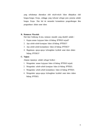 5
yang sebelumnya ditemukan oleh tokoh-tokoh Islam dilanjutkan oleh
bangsa-bangsa Eropa, sehingga yang terkenal sebagai para penemu adalah
bangsa Eropa. Dan hal ini menandai kemunduran pengembangan ilmu
pengetahuan dalam umat islam.
B. Rumusan Masalah
Dari latar belakang di atas, rumusan masalah yang diambil adalah :
1. Kapan zaman kejayaan Islam di bidang IPTEKS terjadi?
2. Apa sebab-sebab kemajuan Islam di bidang IPTEKS?
3. Apa sebab-sebab kemunduran Islam di bidang IPTEKS?
4. Bagaimana upaya-upaya kebangkitan kembali umat islam dalam
bidang IPTEKS?
C. Tujuan
Adapun tujuannya adalah sebagai berikut :
1. Mengetahui zaman kejayaan Islam di bidang IPTEKS terjadi.
2. Mengetahui sebab-sebab kemajuan Islam di bidang IPTEKS.
3. Mengetahui sebab-sebab kemunduran Islam di bidang IPTEKS.
4. Mengetahui upaya-upaya kebangkitan kembali umat islam dalam
bidang IPTEKS.
 