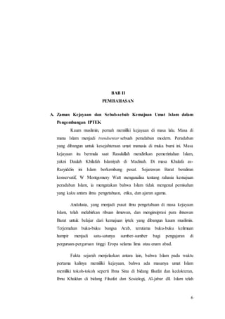 6
BAB II
PEMBAHASAN
A. Zaman Kejayaan dan Sebab-sebab Kemajuan Umat Islam dalam
Pengembangan IPTEK
Kaum muslimin, pernah memiliki kejayaan di masa lalu. Masa di
mana Islam menjadi trendsenter sebuah peradaban modern. Peradaban
yang dibangun untuk kesejahteraan umat manusia di muka bumi ini. Masa
kejayaan itu bermula saat Rasulullah mendirikan pemerintahan Islam,
yakni Daulah Khilafah Islamiyah di Madinah. Di masa Khulafa as-
Rasyiddin ini Islam berkembang pesat. Sejarawan Barat beraliran
konservatif, W Montgomery Watt menganalisa tentang rahasia kemajuan
peradaban Islam, ia mengatakan bahwa Islam tidak mengenal pemisahan
yang kaku antara ilmu pengetahuan, etika, dan ajaran agama.
Andalusia, yang menjadi pusat ilmu pengetahuan di masa kejayaan
Islam, telah melahirkan ribuan ilmuwan, dan menginsiprasi para ilmuwan
Barat untuk belajar dari kemajuan iptek yang dibangun kaum muslimin.
Terjemahan buku-buku bangsa Arab, terutama buku-buku keilmuan
hampir menjadi satu-satunya sumber-sumber bagi pengajaran di
perguruan-perguruan tinggi Eropa selama lima atau enam abad.
Fakta sejarah menjelaskan antara lain, bahwa Islam pada waktu
pertama kalinya memiliki kejayaan, bahwa ada masanya umat Islam
memiliki tokoh-tokoh seperti Ibnu Sina di bidang filsafat dan kedokteran,
Ibnu Khaldun di bidang Filsafat dan Sosiologi, Al-jabar dll. Islam telah
 
