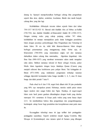 7
datang ke Spanyol memperkenalkan berbagai cabang ilmu pengetahuan
seperti ilmu ukur, aljabar, arsitektur, kesehatan, filsafat dan masih banyak
cabang ilmu yang lain lagi.
Kekhilafahan Abbasiyah tercatat dalam sejarah Islam dari tahun
750-1517 M/132-923 H. Diawali oleh khalifah Abu al-’Abbas as-Saffah
(750-754) dan diakhiri Khalifah al-Mutawakkil Alailah III (1508-1517).
Dengan rentang waku yang cukup panjang, sekitar 767 tahun,
kekhilafahan ini mampu menunjukkan pada dunia ketinggian peradaban
Islam dengan pesatnya perkembangan Ilmu Pengetahuan dan Teknologi di
dunia Islam. Di era ini, telah lahir ilmuwan-ilmuwan Islam dengan
berbagai penemuannya yang mengguncang dunia. Sebut saja, al-
Khawarizmi (780-850) yang menemukan angka nol dan namanya
diabadikan dalam cabang ilmu matematika, Algoritma (logaritma). Ada
Ibnu Sina (980-1037) yang membuat termometer udara untuk mengukur
suhu udara. Bahkan namanya tekenal di Barat sebagai Avicena, pakar
Medis Islam legendaris dengan karya ilmiahnya Qanun (Canon) yang
menjadi referensi ilmu kedokteran para pelajar Barat. Tak ketinggalan al-
Biruni (973-1048) yang melakukan pengamatan terhadap tanaman
sehingga diperoleh kesimpulan kalau bunga memiliki 3, 4, 5, atau 18 daun
bunga dan tidak pernah 7 atau 9.
Pada abad ke-8 dan 9 M, negeri Irak dihuni oleh 30 juta penduduk
yang 80% nya merupakan petani. Hebatnya, mereka sudah pakai sistem
irigasi modern dari sungai Eufrat dan Tigris. Hasilnya, di negeri-negeri
Islam rasio hasil panen gandum dibandingkan dengan benih yang disebar
mencapai 10:1 sementara di Eropa pada waktu yang sama hanya dapat
2,5:1. Ini membuktikan bahwa ilmu pengetahuan dan pengembangannya
berdampak cukup besar bagi peradaban dan kesejahteraan umat pada masa
itu.
Kecanggihan teknologi masa ini juga terlihat dari peninggalan-
peninggalan sejarahnya. Seperti arsitektur mesjid Agung Cordoba; Blue
Mosque di Konstantinopel; atau menara spiral di Samara yang dibangun
 