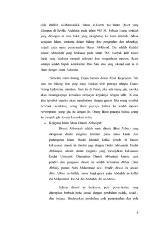 8
oleh khalifah al-Mutawakkil, Istana al-Hamra (al-Hamra Qasr) yang
dibangun di Seville, Andalusia pada tahun 913 M. Sebuah Istana terindah
yang dibangun di atas bukit yang menghadap ke kota Granada. Masa
kejayaan Islam, terutama dalam bidang ilmu pengetahun dan teknologi,
terjadi pada masa pemerintahan Harun Al-Rasyid. Dia adalah khalifah
dinasti Abbasiyah yang berkuasa pada tahun 786. Banyak lahir tokoh
dunia yang kitabnya menjadi referensi ilmu pengetahuan modern. Salah
satunya adalah bapak kedokteran Ibnu Sina atau yang dikenal saat ini di
Barat dengan nama Avicenna.
Sebelum Islam datang, Eropa berada dalam Abad Kegelapan. Tak
satu pun bidang ilmu yang maju, bahkan lebih percaya tahayul. Dalam
bidang kedoteran, misalnya. Saat itu di Barat, jika ada orang gila, mereka
akan menangkapnya kemudian menyayat kepalanya dengan salib. Di atas
luka tersebut mereka akan menaburinya dengan garam. Jika orang tersebut
berteriak kesakitan, orang Barat percaya bahwa itu adalah momen
pertempuran orang gila itu dengan jin. Orang Barat percaya bahwa orang
itu menjadi gila karena kerasukan setan.
a. Kejayaan Islam Masa Dinasti Abbasiyah
Dinasti Abbasiyah adalah suatu dinasti (Bani Abbas) yang
menguasai daulat (negara) Islamiah pada masa klasik dan
pertengahan Islam. Daulat Islamiah ketika berada di bawah
kekuasaan dinasti ini disebut juga dengan Daulat Abbasiyah. Daulat
Abbasiyah adalah daulat (negara) yang melanjutkan kekuasaan
Daulat Umayyah. Dinamakan Dinasti Abbasiyah karena para
pendiri dan penguasa dinasti ini adalah keturunan Abbas (Bani
Abbas), paman Nabi Muhammad saw. Pendiri dinasti ini adalah
Abu Abbas as-Saffah, nama lengkapnya yaitu Abdullah as-Saffah
ibn Muhammad ibn Ali ibn Abdullah ibn al-Abbas.
Selama dinasti ini berkuasa, pola pemerintahan yang
diterapkan berbeda-beda sesuai dengan perubahan politik, sosial ,
dan budaya. Berdasarkan perubahan pola pemerintahan dan pola
 